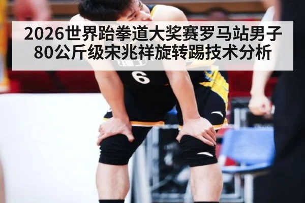2026世界跆拳道大奖赛罗马站男子80公斤级宋兆祥旋转踢技术分析